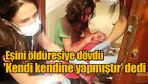 Eşini öldüresiye dövdü, 'kendi kendine yapmıştır' dedi
